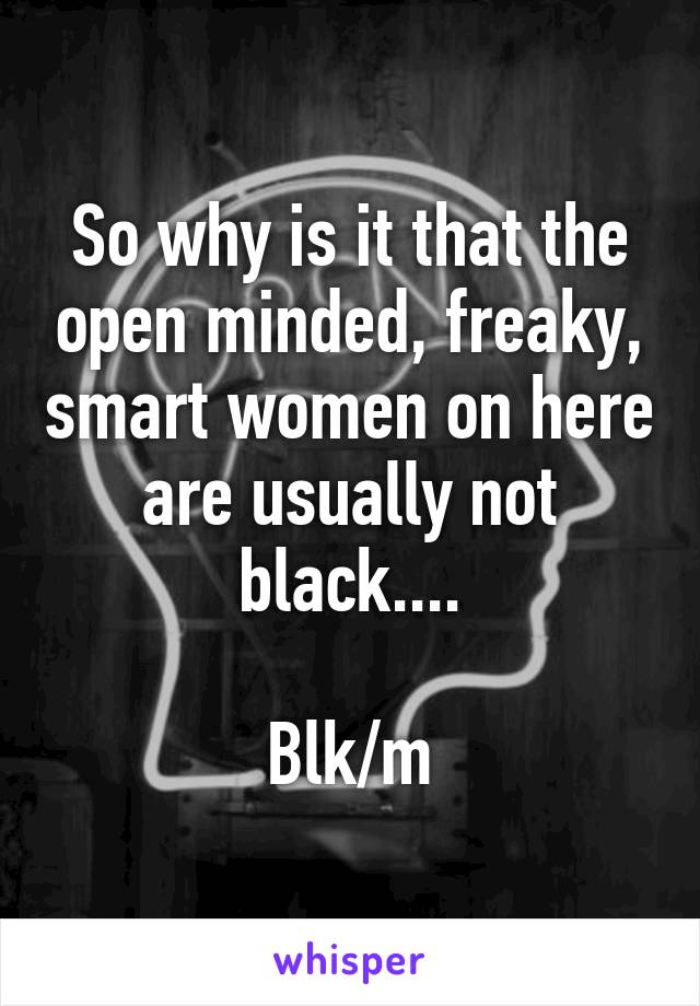 So why is it that the open minded, freaky, smart women on here are usually not black....

Blk/m