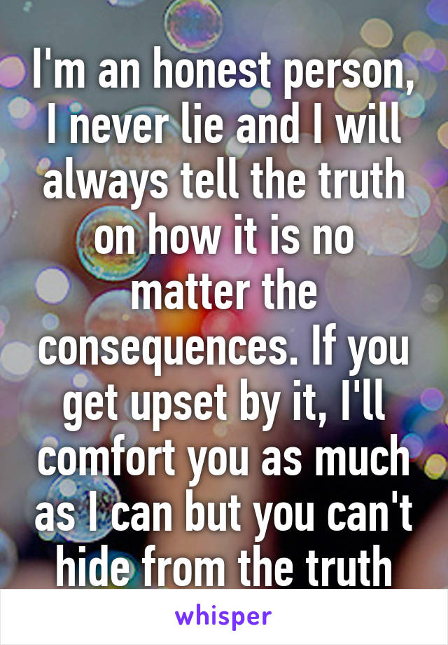 I'm an honest person, I never lie and I will always tell the truth on how it is no matter the consequences. If you get upset by it, I'll comfort you as much as I can but you can't hide from the truth