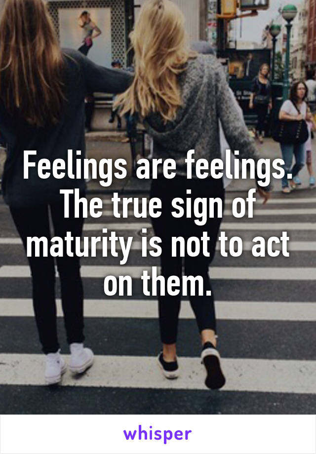 Feelings are feelings. The true sign of maturity is not to act on them.