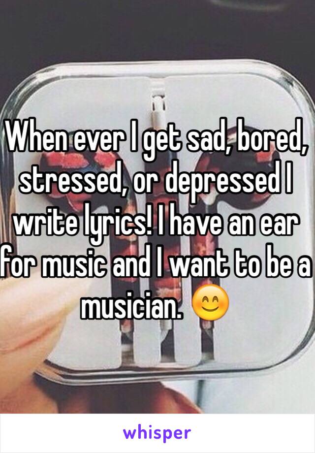 When ever I get sad, bored, stressed, or depressed I write lyrics! I have an ear for music and I want to be a musician. 😊