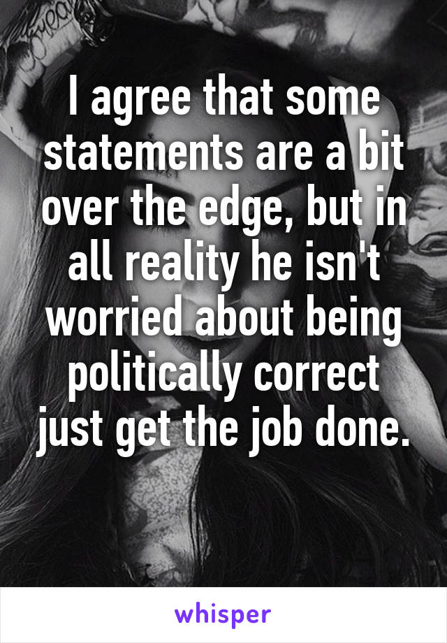 I agree that some statements are a bit over the edge, but in all reality he isn't worried about being politically correct just get the job done.

