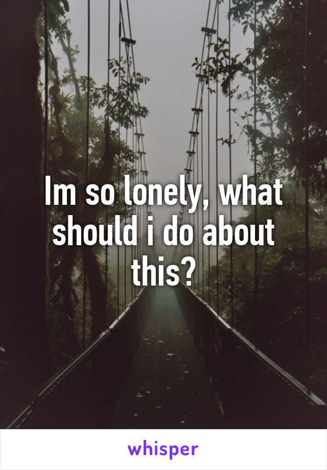 Im so lonely, what should i do about this?