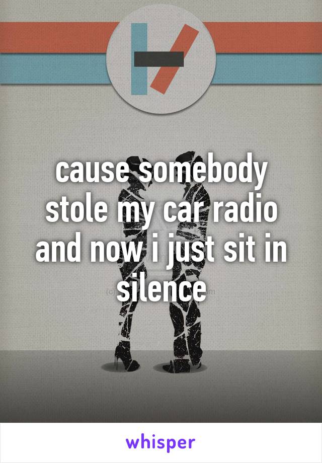 cause somebody stole my car radio and now i just sit in silence