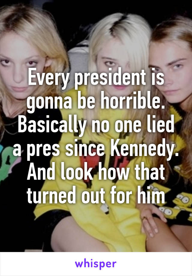 Every president is gonna be horrible. Basically no one lied a pres since Kennedy. And look how that turned out for him