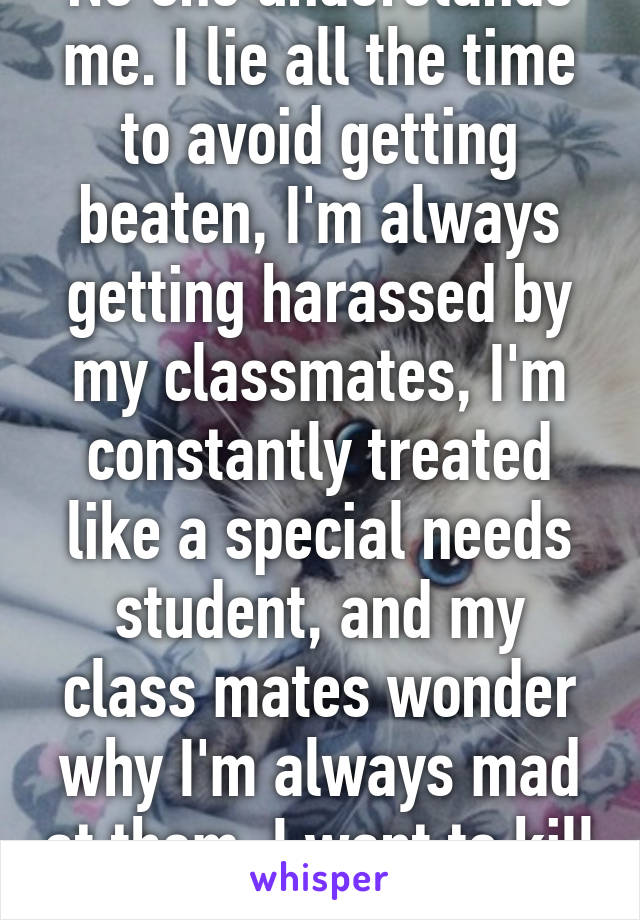 No one understands me. I lie all the time to avoid getting beaten, I'm always getting harassed by my classmates, I'm constantly treated like a special needs student, and my class mates wonder why I'm always mad at them. I want to kill them.