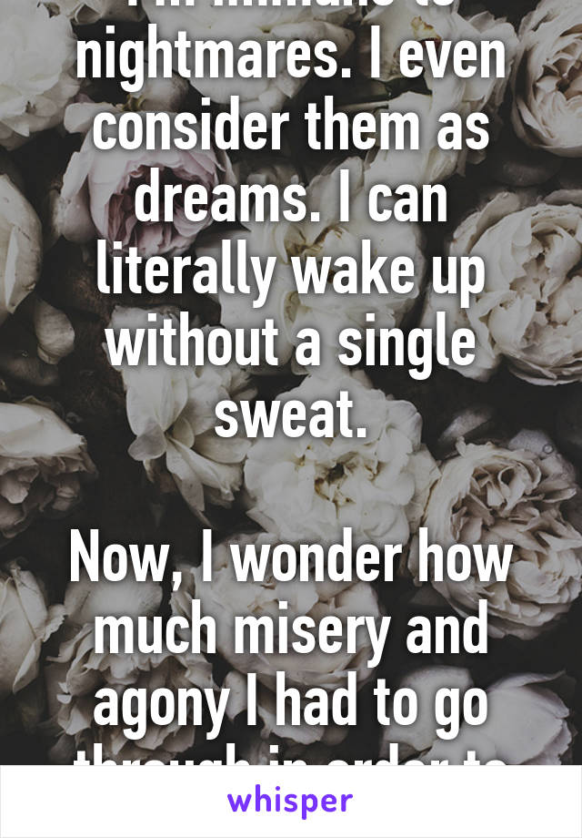 I'm immune to nightmares. I even consider them as dreams. I can literally wake up without a single sweat.

Now, I wonder how much misery and agony I had to go through in order to achieve this.