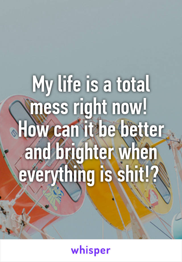 My life is a total mess right now! 
How can it be better and brighter when everything is shit!? 