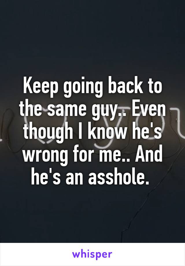 Keep going back to the same guy.. Even though I know he's wrong for me.. And he's an asshole. 