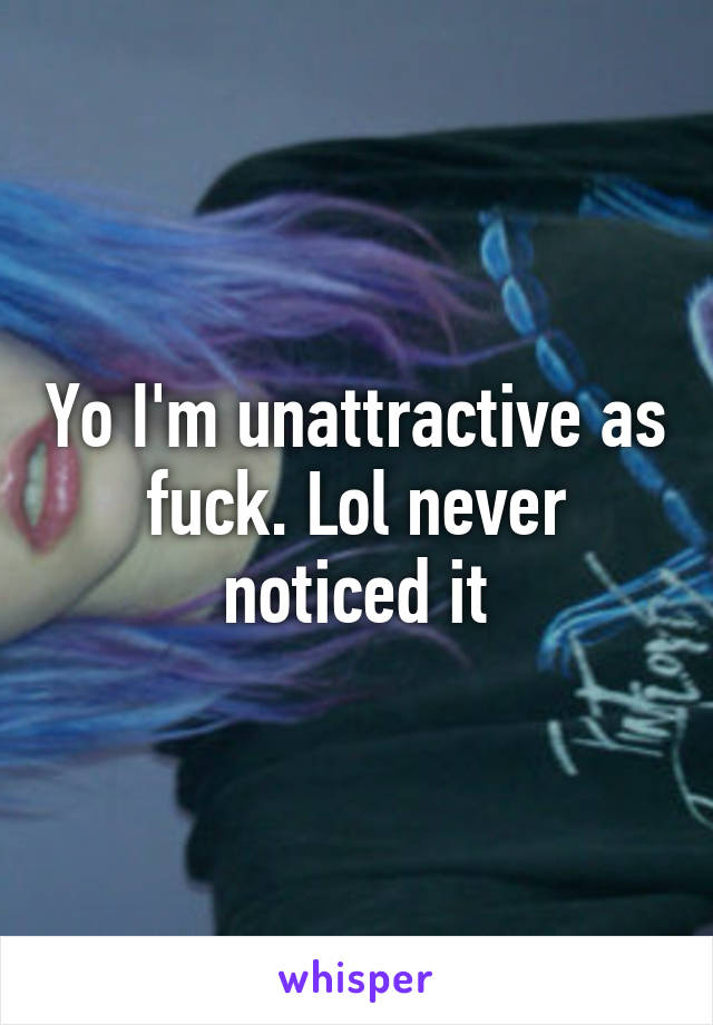 Yo I'm unattractive as fuck. Lol never noticed it