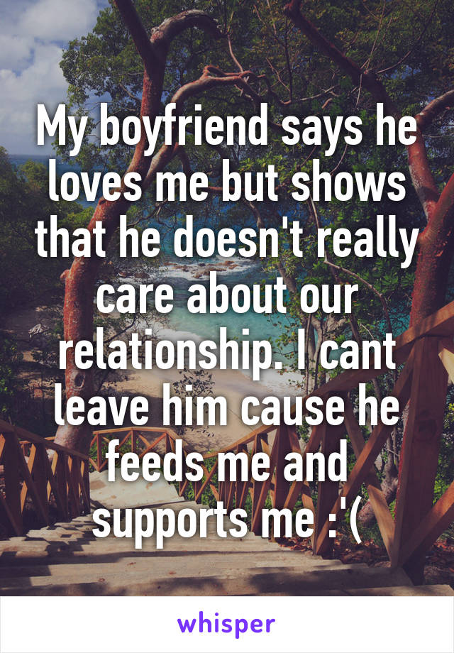 My boyfriend says he loves me but shows that he doesn't really care about our relationship. I cant leave him cause he feeds me and supports me :'(