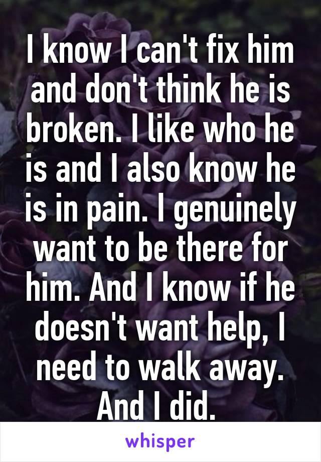 I know I can't fix him and don't think he is broken. I like who he is and I also know he is in pain. I genuinely want to be there for him. And I know if he doesn't want help, I need to walk away. And I did. 