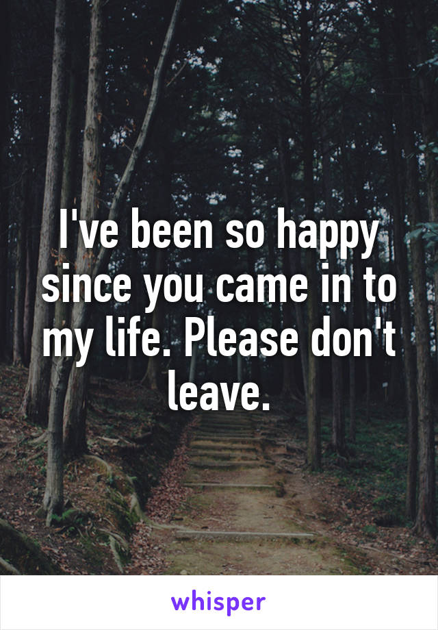 I've been so happy since you came in to my life. Please don't leave.