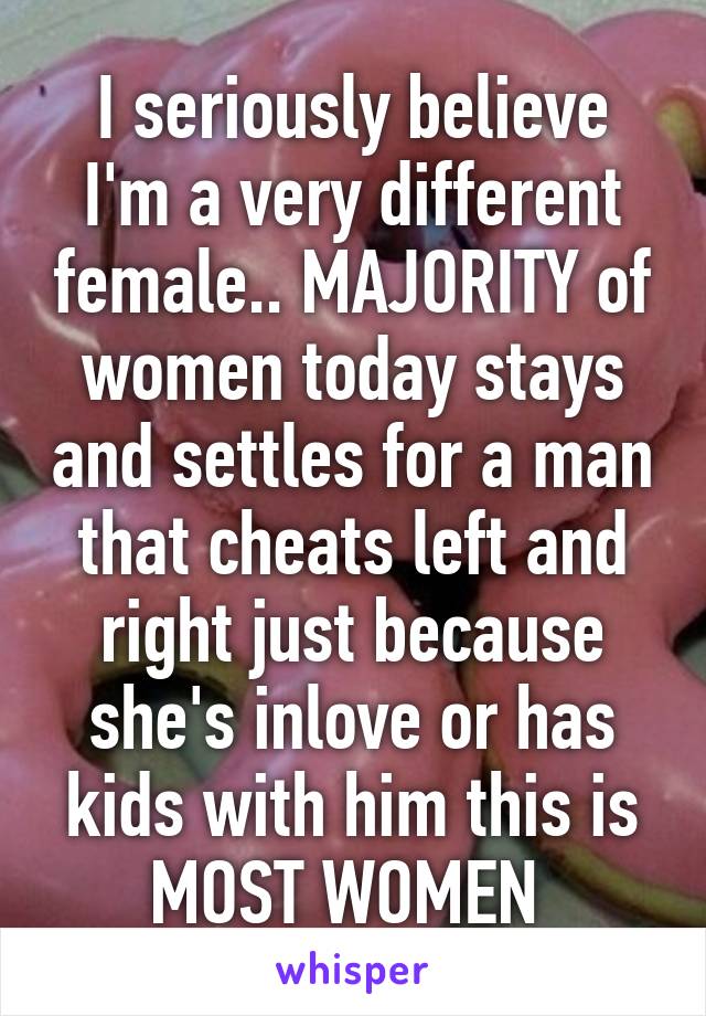 I seriously believe I'm a very different female.. MAJORITY of women today stays and settles for a man that cheats left and right just because she's inlove or has kids with him this is MOST WOMEN 