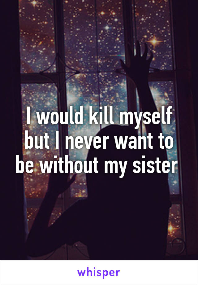 I would kill myself but I never want to be without my sister 