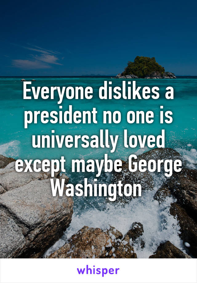 Everyone dislikes a president no one is universally loved except maybe George Washington 