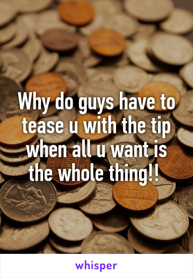 Why do guys have to tease u with the tip when all u want is the whole thing!! 