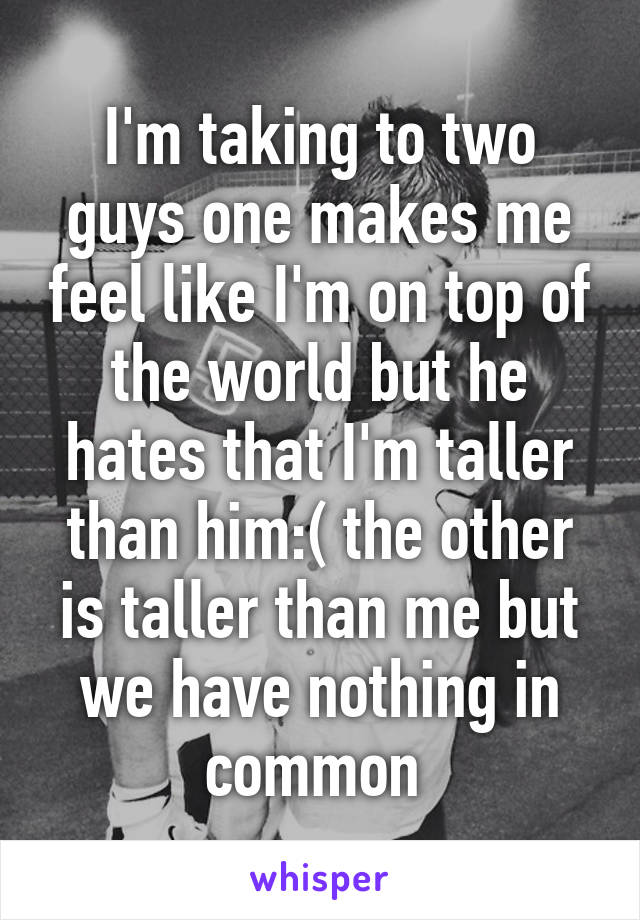 I'm taking to two guys one makes me feel like I'm on top of the world but he hates that I'm taller than him:( the other is taller than me but we have nothing in common 