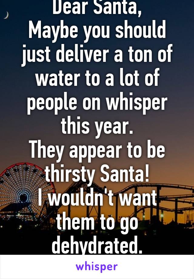 Dear Santa,
Maybe you should just deliver a ton of water to a lot of people on whisper this year.
They appear to be thirsty Santa!
I wouldn't want them to go dehydrated.
Sincerely, Scott.