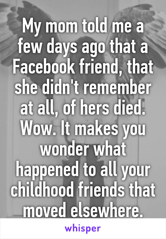 My mom told me a few days ago that a Facebook friend, that she didn't remember at all, of hers died. Wow. It makes you wonder what happened to all your childhood friends that moved elsewhere.