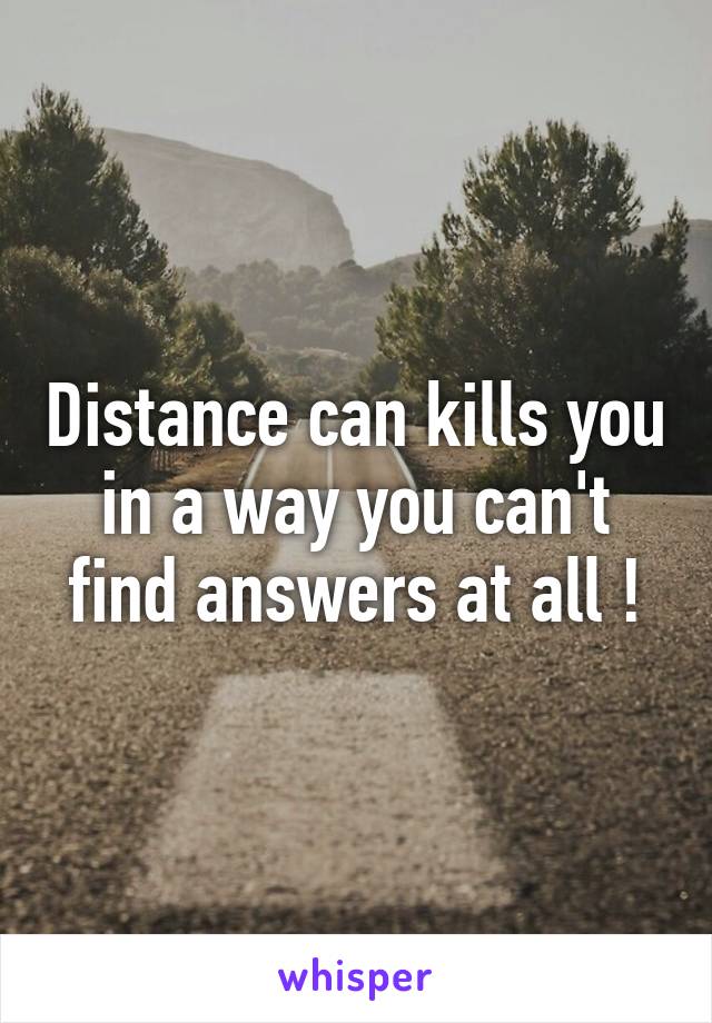 Distance can kills you in a way you can't find answers at all !