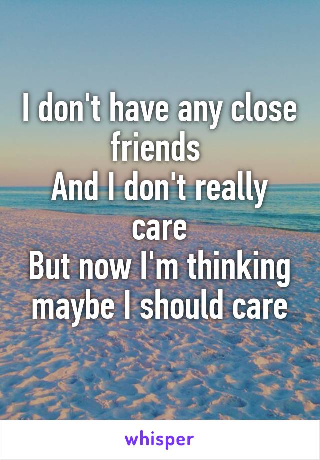 I don't have any close friends 
And I don't really care
But now I'm thinking maybe I should care
