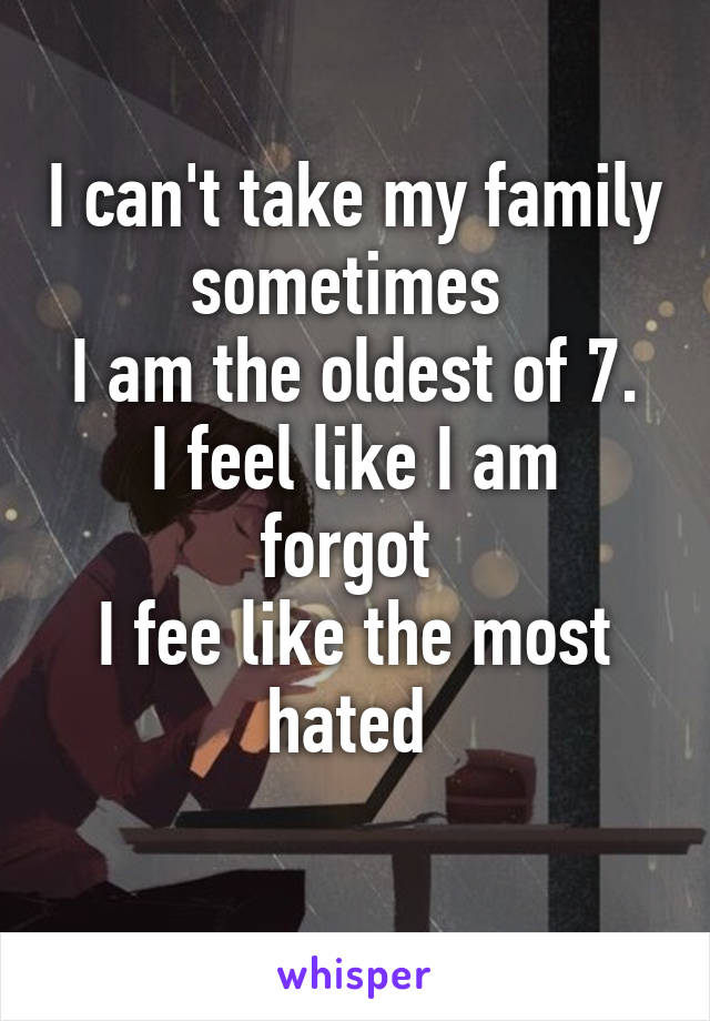 I can't take my family sometimes 
I am the oldest of 7.
I feel like I am forgot 
I fee like the most hated 
