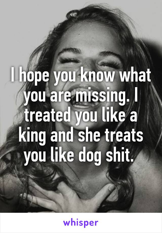 I hope you know what you are missing. I treated you like a king and she treats you like dog shit. 