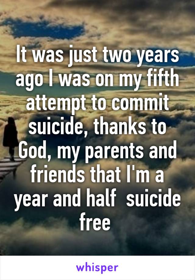 It was just two years ago I was on my fifth attempt to commit suicide, thanks to God, my parents and friends that I'm a year and half  suicide free 