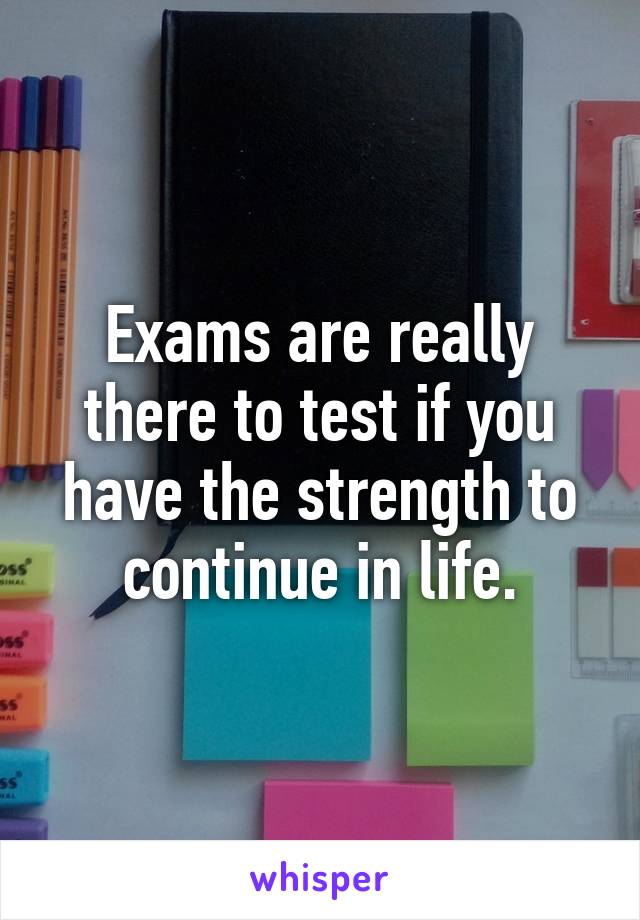 Exams are really there to test if you have the strength to continue in life.