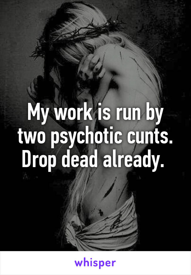 My work is run by two psychotic cunts. Drop dead already. 