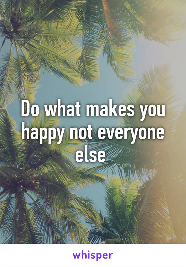 Do what makes you happy not everyone else 