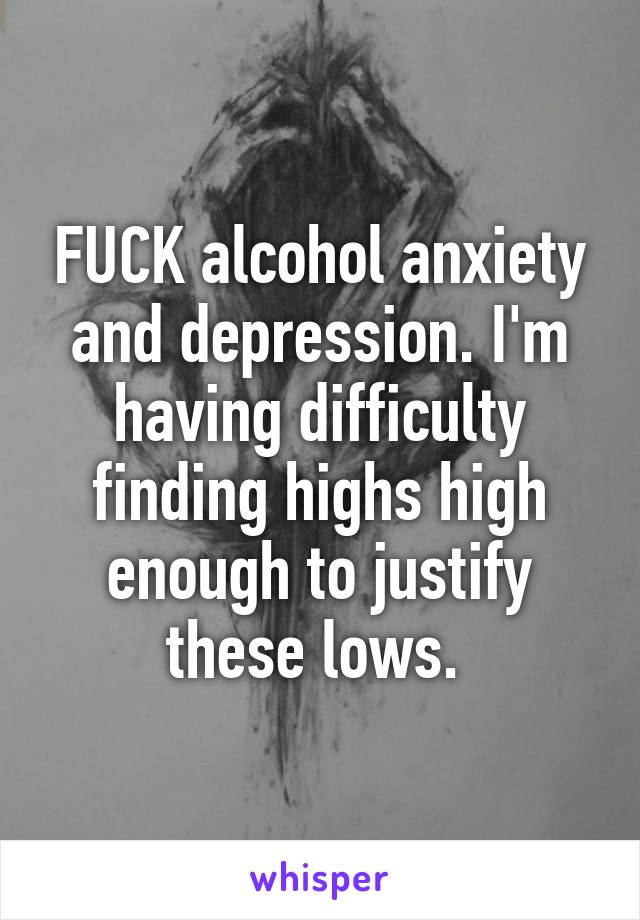 FUCK alcohol anxiety and depression. I'm having difficulty finding highs high enough to justify these lows. 