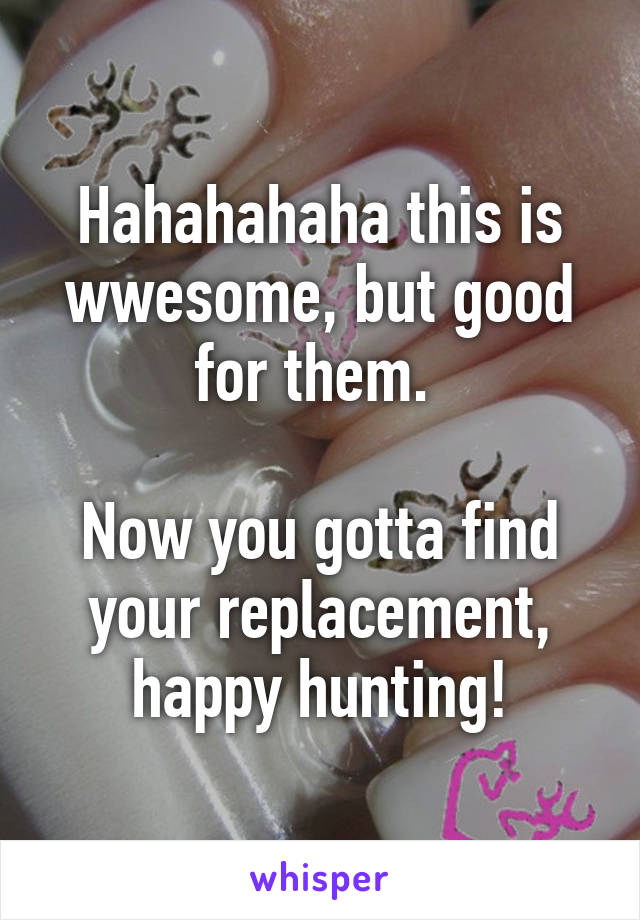 Hahahahaha this is wwesome, but good for them. 

Now you gotta find your replacement, happy hunting!