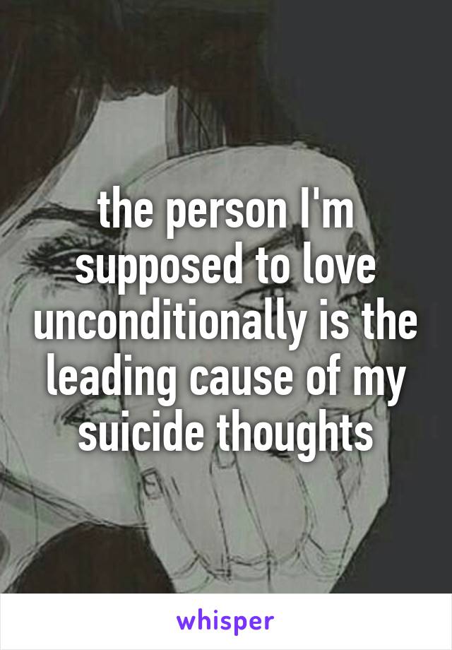 the person I'm supposed to love unconditionally is the leading cause of my suicide thoughts