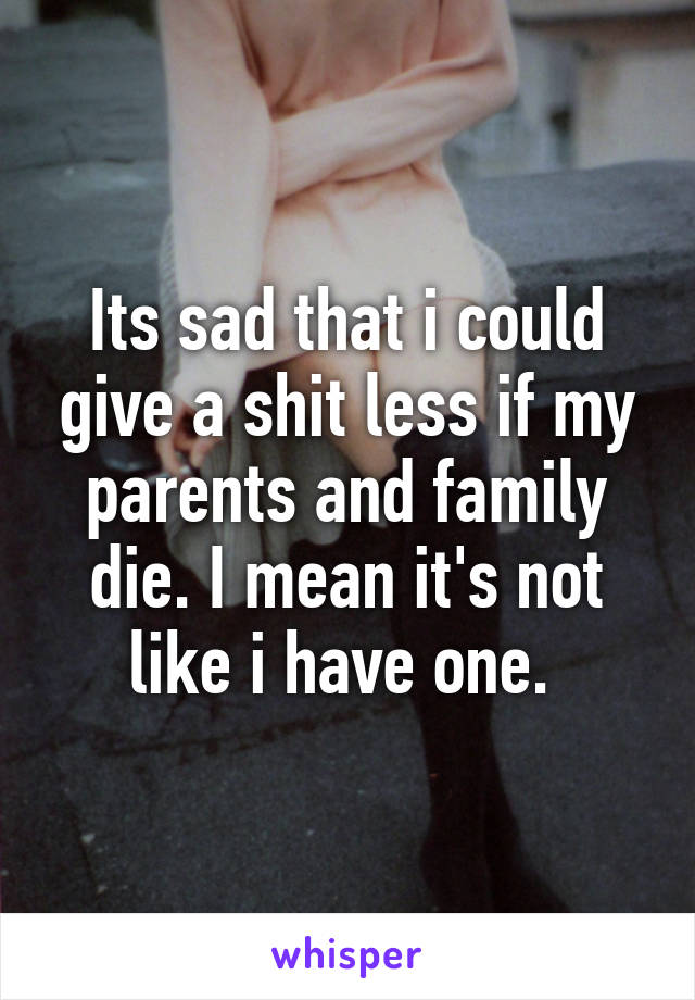 Its sad that i could give a shit less if my parents and family die. I mean it's not like i have one. 