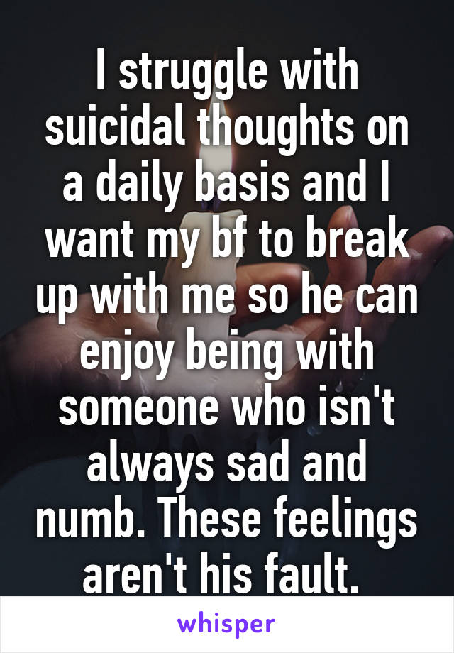 I struggle with suicidal thoughts on a daily basis and I want my bf to break up with me so he can enjoy being with someone who isn't always sad and numb. These feelings aren't his fault. 