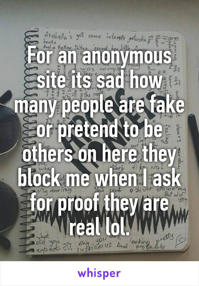 For an anonymous site its sad how many people are fake or pretend to be others on here they block me when I ask for proof they are real lol.