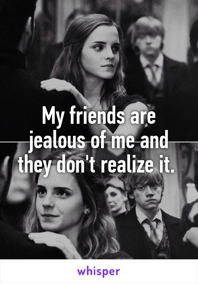 My friends are jealous of me and they don't realize it. 