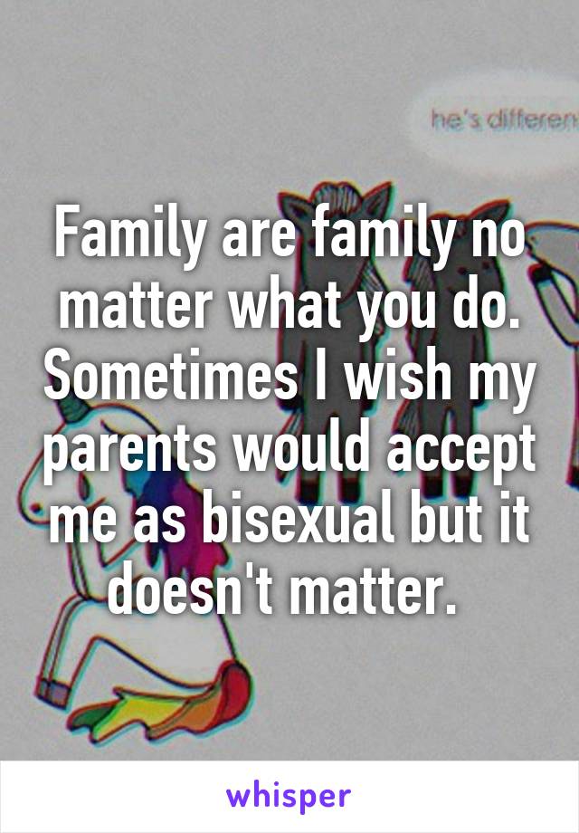 Family are family no matter what you do. Sometimes I wish my parents would accept me as bisexual but it doesn't matter. 