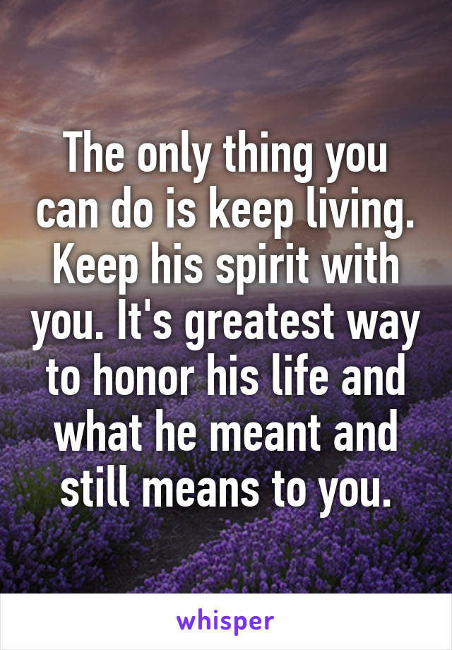 The only thing you can do is keep living. Keep his spirit with you. It's greatest way to honor his life and what he meant and still means to you.