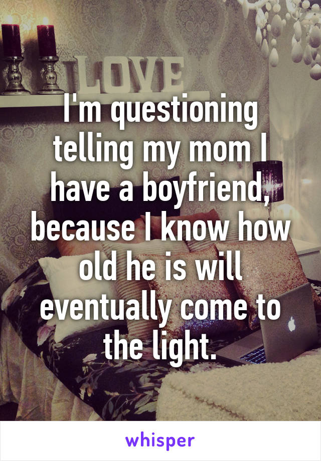 I'm questioning telling my mom I have a boyfriend, because I know how old he is will eventually come to the light.