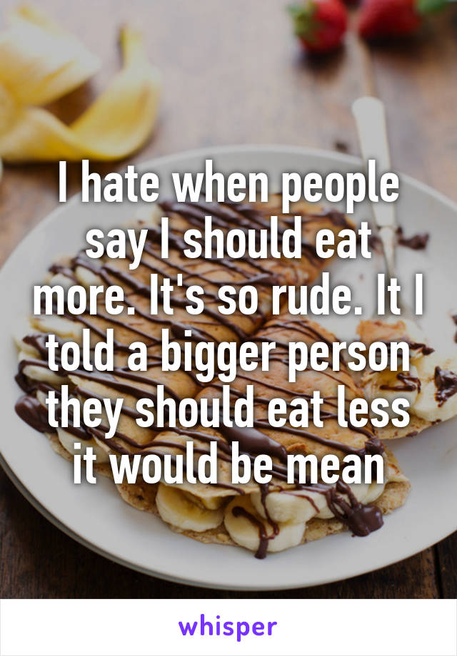 I hate when people say I should eat more. It's so rude. It I told a bigger person they should eat less it would be mean