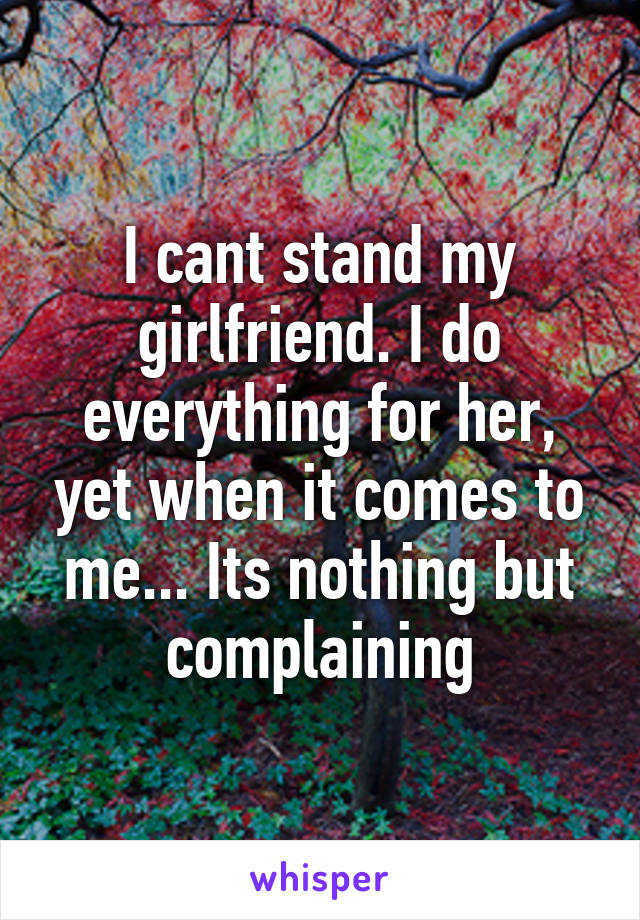 I cant stand my girlfriend. I do everything for her, yet when it comes to me... Its nothing but complaining