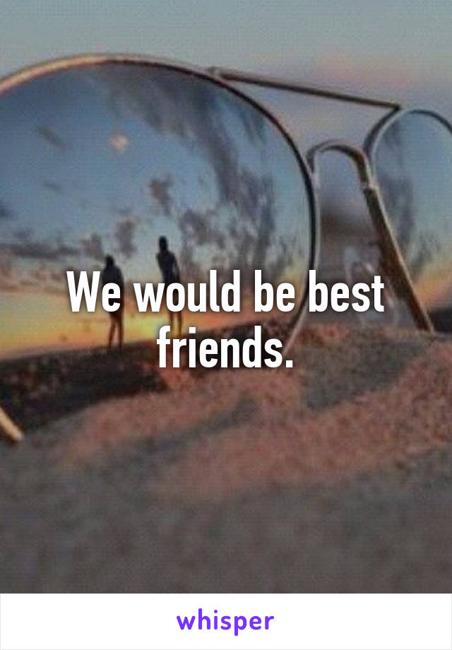 We would be best friends.