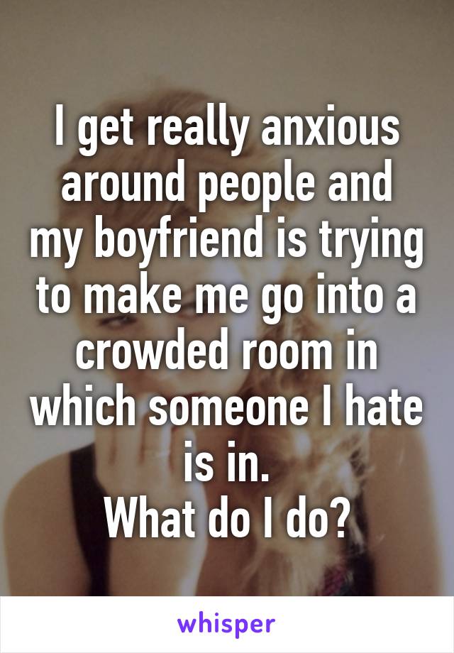 I get really anxious around people and my boyfriend is trying to make me go into a crowded room in which someone I hate is in.
What do I do?