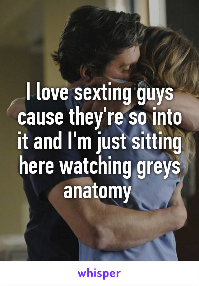 I love sexting guys cause they're so into it and I'm just sitting here watching greys anatomy 