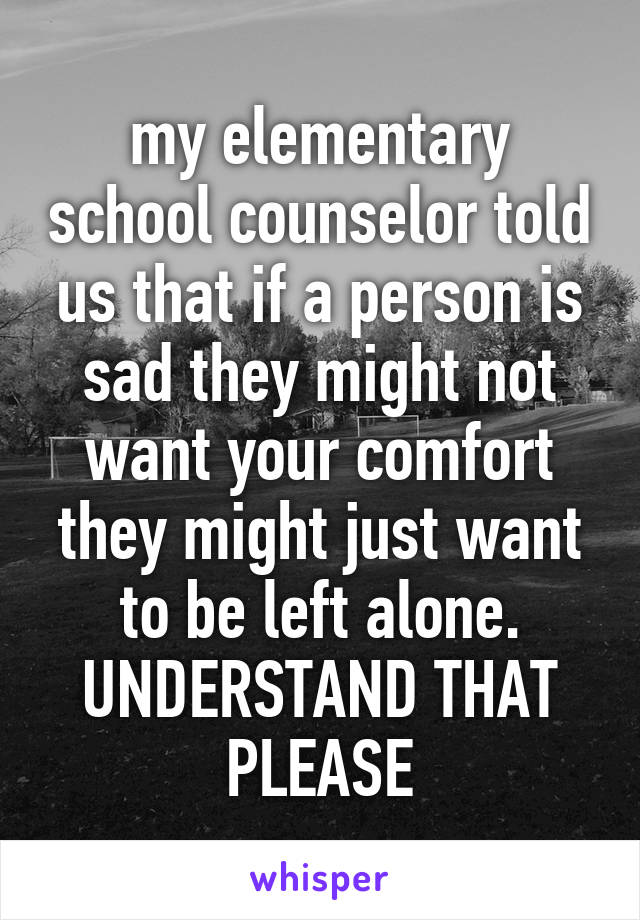 my elementary school counselor told us that if a person is sad they might not want your comfort they might just want to be left alone. UNDERSTAND THAT PLEASE