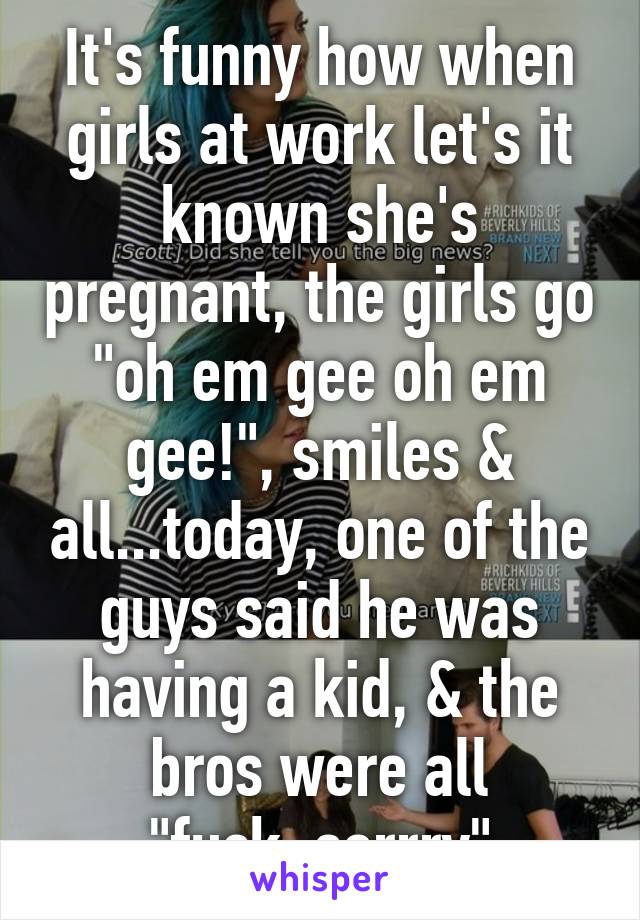 It's funny how when girls at work let's it known she's pregnant, the girls go "oh em gee oh em gee!", smiles & all...today, one of the guys said he was having a kid, & the bros were all "fuck..sorrry"