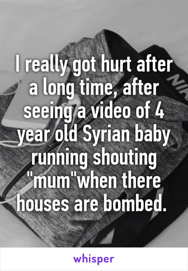 I really got hurt after a long time, after seeing a video of 4 year old Syrian baby running shouting "mum"when there houses are bombed. 