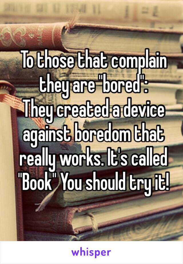 To those that complain they are "bored":
They created a device against boredom that really works. It's called "Book" You should try it!